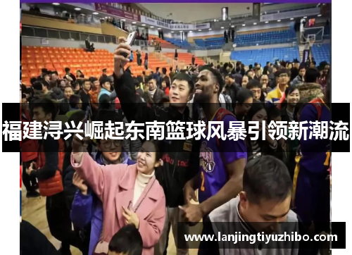 福建浔兴崛起东南篮球风暴引领新潮流