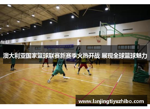 澳大利亚国家篮球联赛新赛季火热开战 展现全球篮球魅力