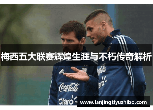 梅西五大联赛辉煌生涯与不朽传奇解析