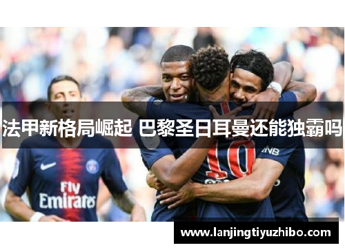 法甲新格局崛起 巴黎圣日耳曼还能独霸吗 法甲新格局崛起 巴黎圣日耳曼还能独霸吗