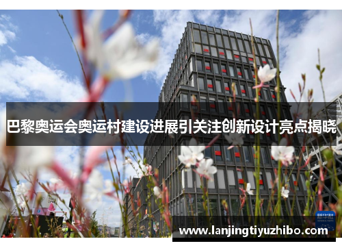 巴黎奥运会奥运村建设进展引关注创新设计亮点揭晓