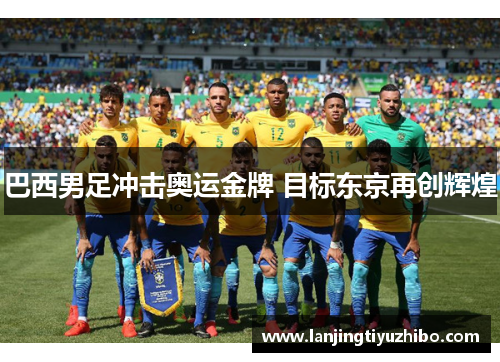 巴西男足冲击奥运金牌 目标东京再创辉煌 巴西男足冲击奥运金牌 目标东京再创辉煌